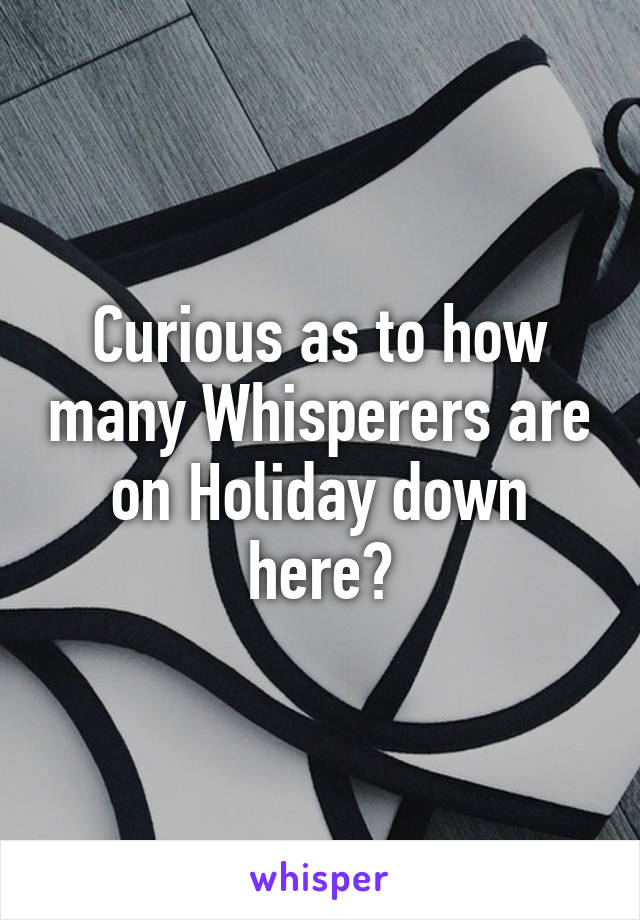 Curious as to how many Whisperers are on Holiday down here?