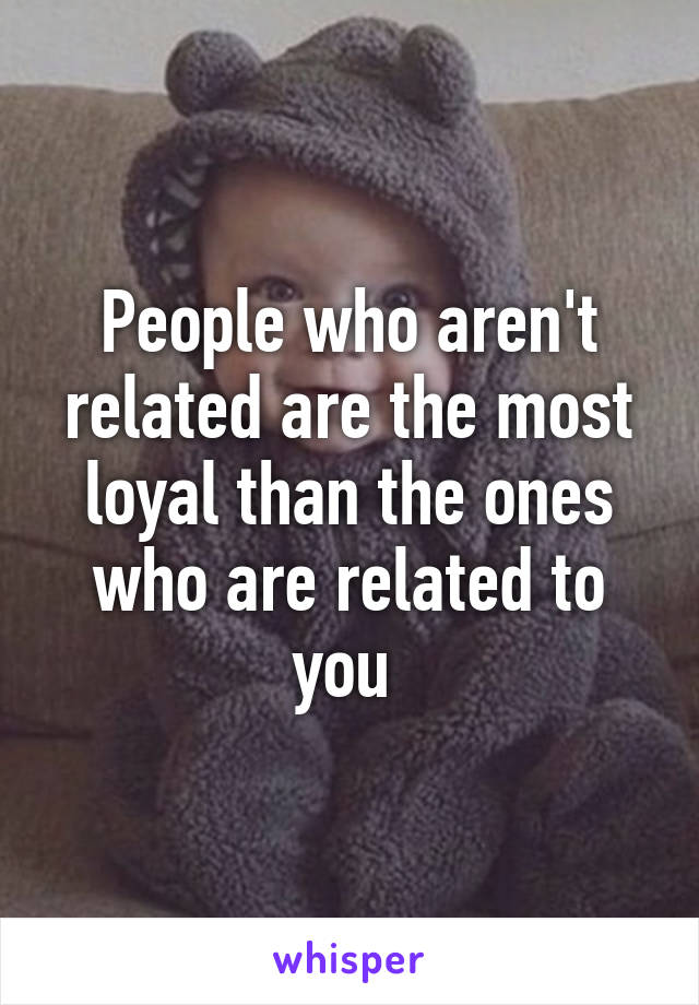 People who aren't related are the most loyal than the ones who are related to you 