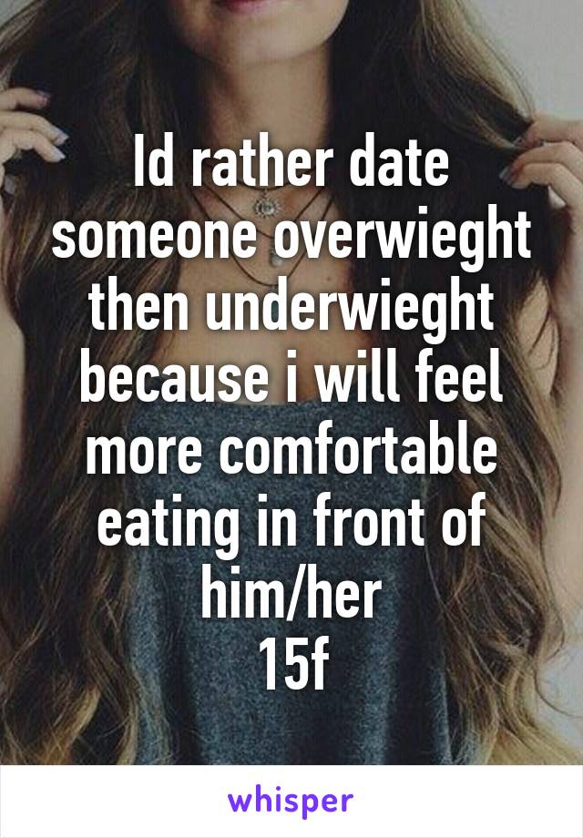 Id rather date someone overwieght then underwieght because i will feel more comfortable eating in front of him/her
15f