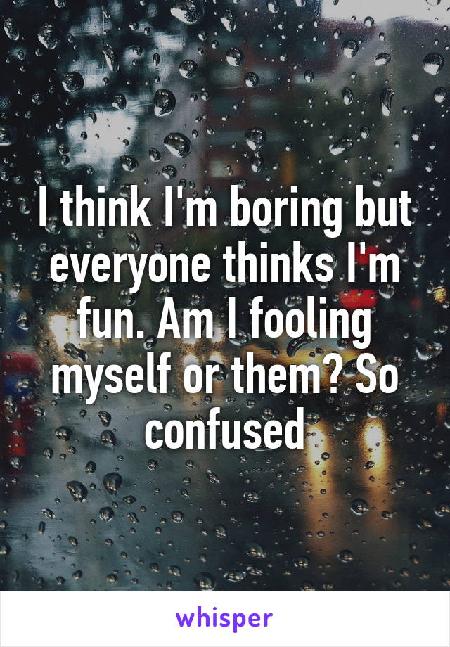 I think I'm boring but everyone thinks I'm fun. Am I fooling myself or them? So confused