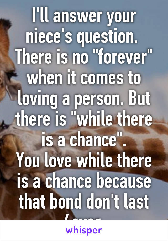 I'll answer your niece's question. 
There is no "forever" when it comes to loving a person. But there is "while there is a chance".
You love while there is a chance because that bond don't last 4ever.