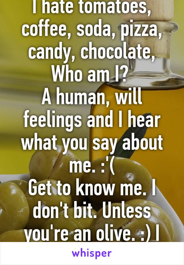 I hate tomatoes, coffee, soda, pizza, candy, chocolate,
Who am I? 
A human, will feelings and I hear what you say about me. :'(
Get to know me. I don't bit. Unless you're an olive. :) I love olives.