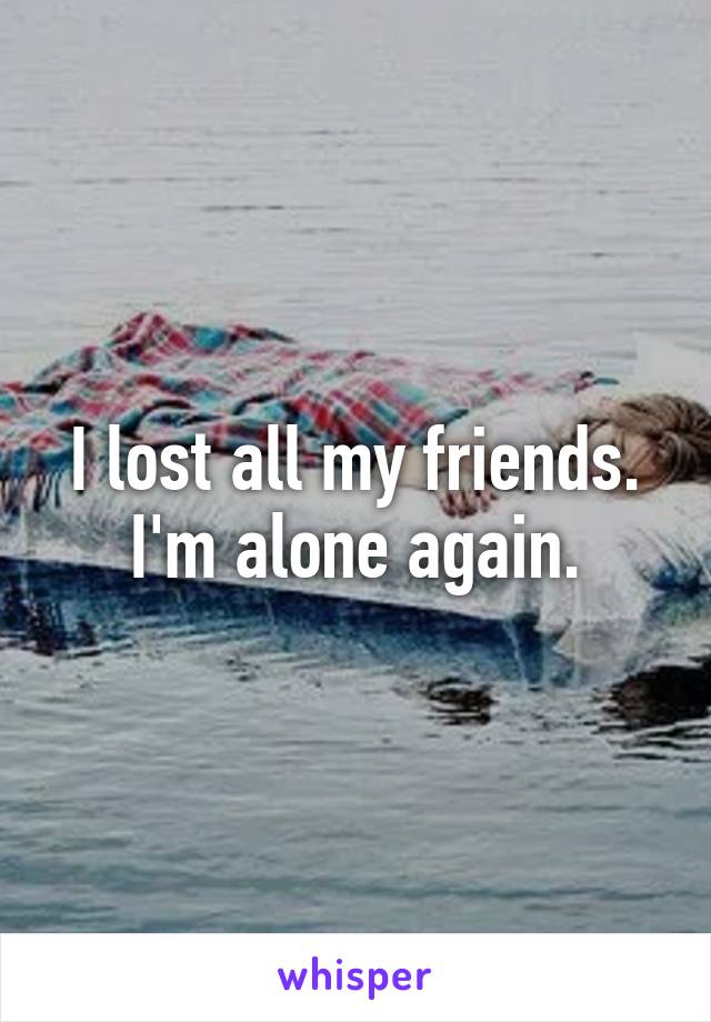 I lost all my friends. I'm alone again.