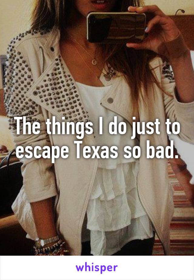 The things I do just to escape Texas so bad.