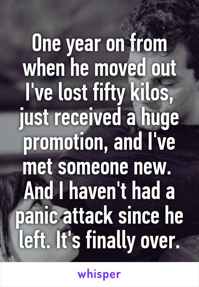 One year on from when he moved out I've lost fifty kilos, just received a huge promotion, and I've met someone new. 
And I haven't had a panic attack since he left. It's finally over.