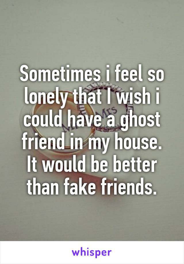 Sometimes i feel so lonely that I wish i could have a ghost friend in my house.
It would be better than fake friends.