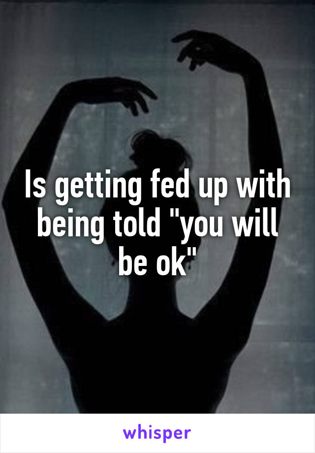 Is getting fed up with being told "you will be ok"