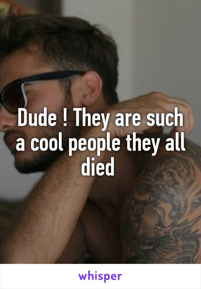 Dude ! They are such a cool people they all died 