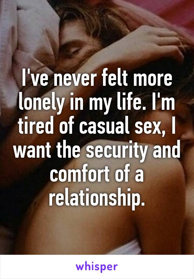 I've never felt more lonely in my life. I'm tired of casual sex, I want the security and comfort of a relationship.