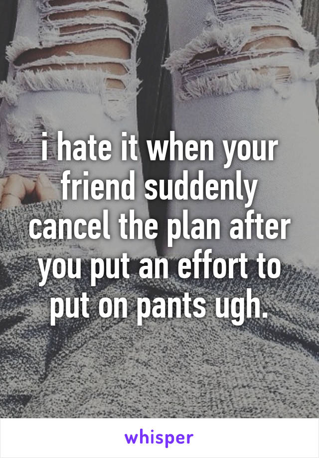 i hate it when your friend suddenly cancel the plan after you put an effort to put on pants ugh.