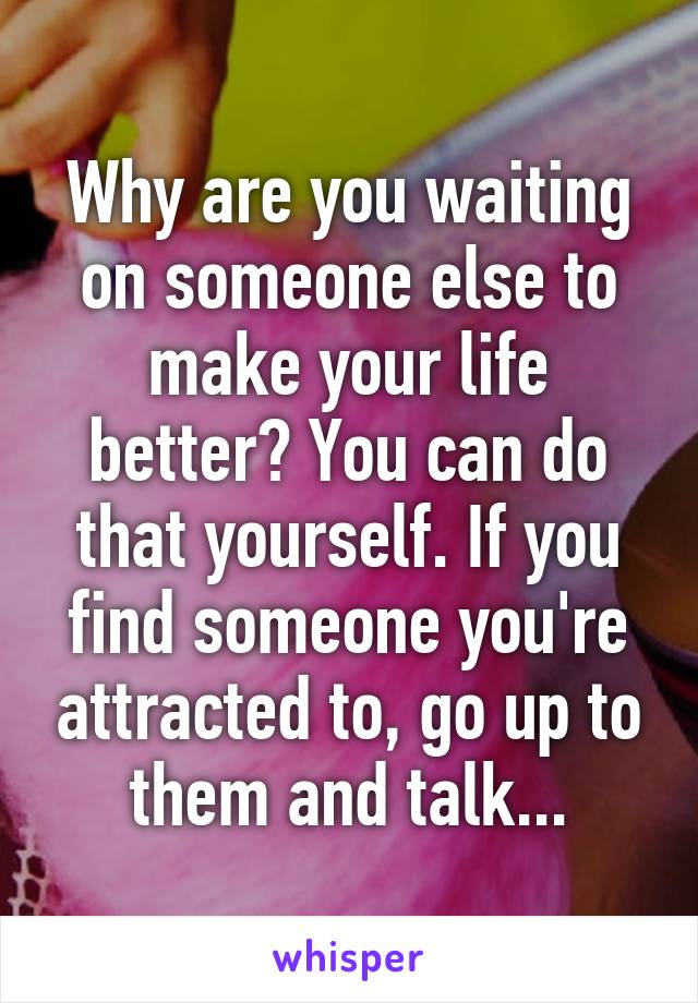 Why are you waiting on someone else to make your life better? You can do that yourself. If you find someone you're attracted to, go up to them and talk...