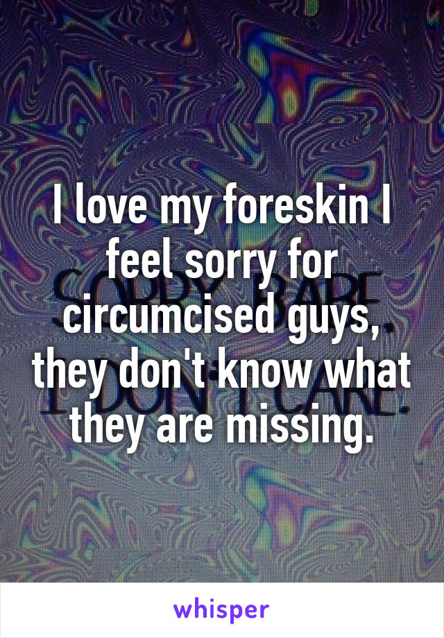 I love my foreskin I feel sorry for circumcised guys, they don't know what they are missing.