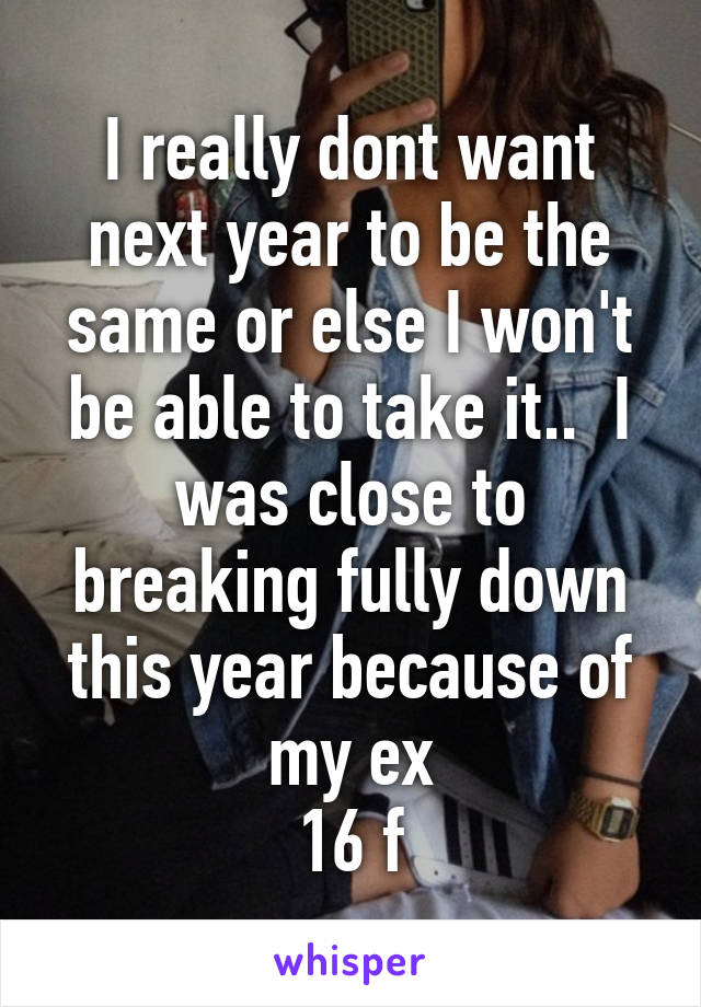 I really dont want next year to be the same or else I won't be able to take it..  I was close to breaking fully down this year because of my ex
16 f