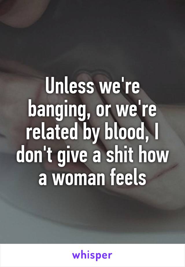 Unless we're banging, or we're related by blood, I don't give a shit how a woman feels