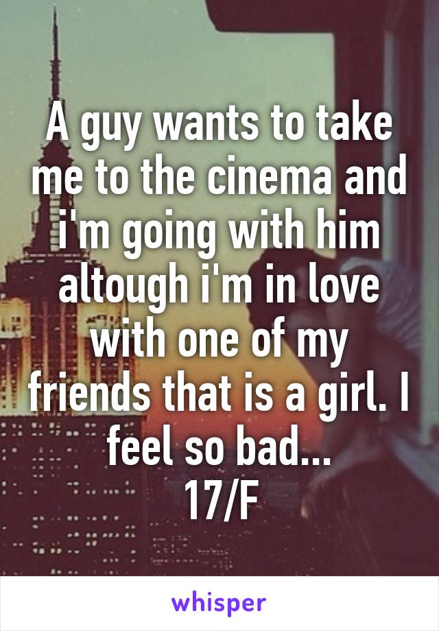 A guy wants to take me to the cinema and i'm going with him altough i'm in love with one of my friends that is a girl. I feel so bad...
17/F