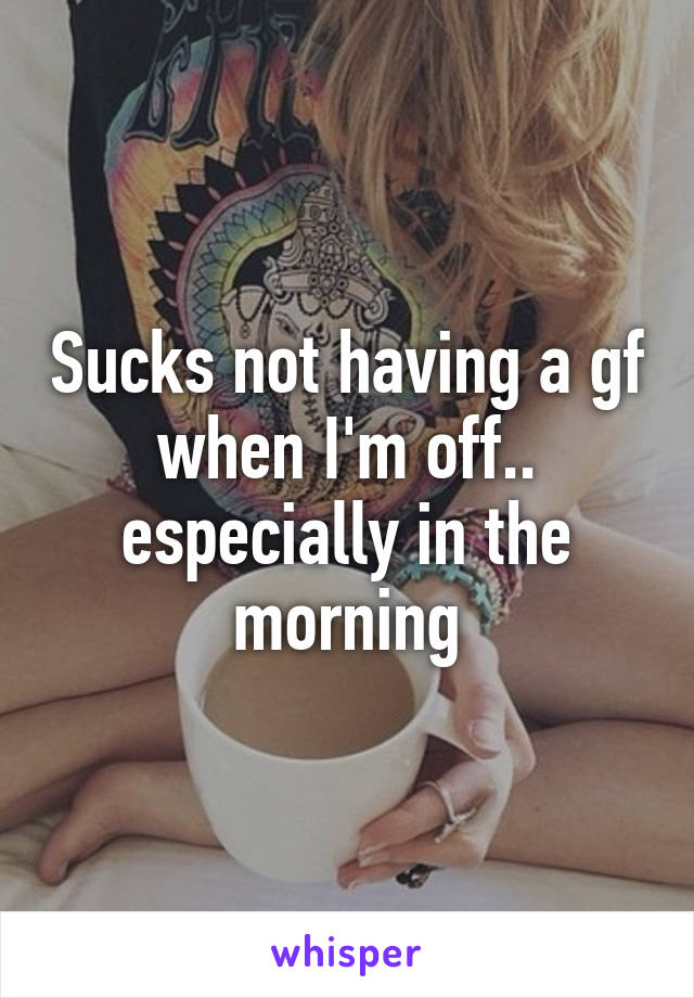 Sucks not having a gf when I'm off.. especially in the morning