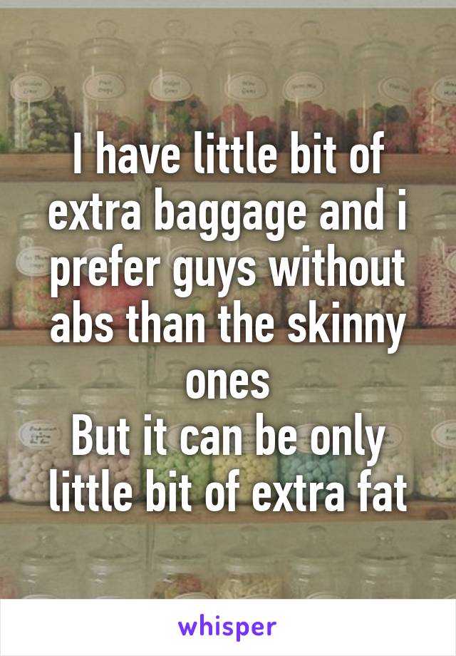 I have little bit of extra baggage and i prefer guys without abs than the skinny ones
But it can be only little bit of extra fat