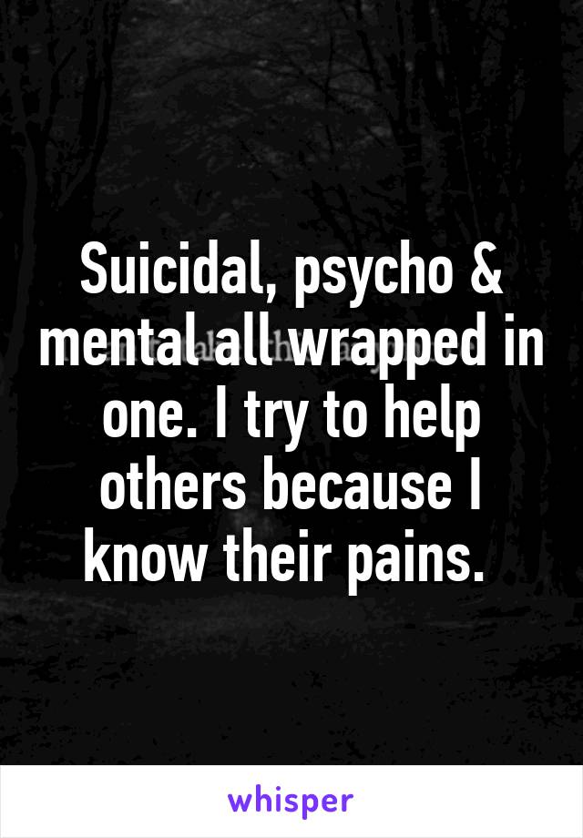 Suicidal, psycho & mental all wrapped in one. I try to help others because I know their pains. 