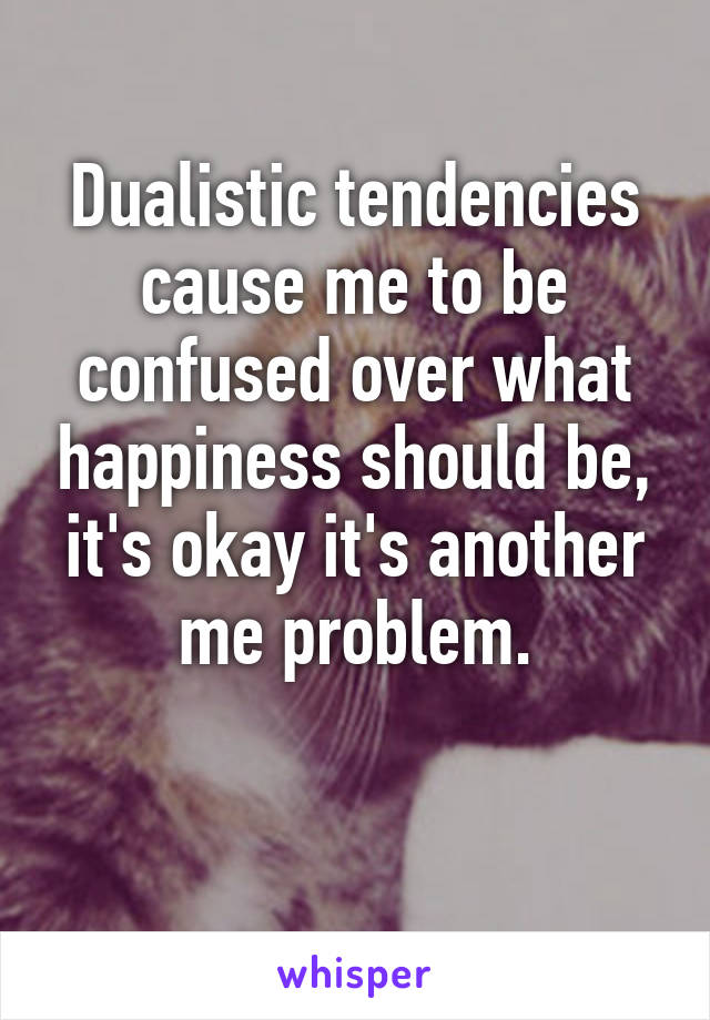 Dualistic tendencies cause me to be confused over what happiness should be, it's okay it's another me problem.

