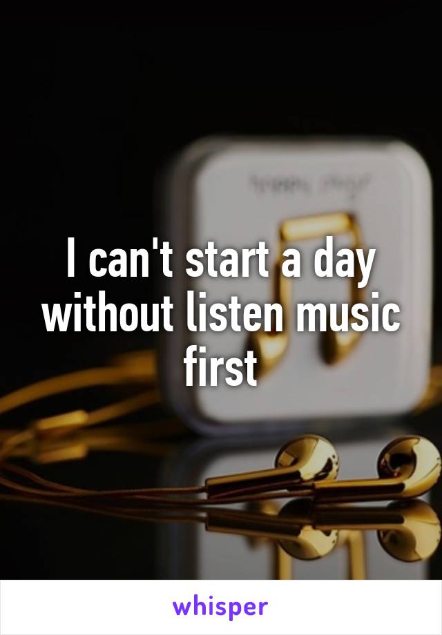 I can't start a day without listen music first