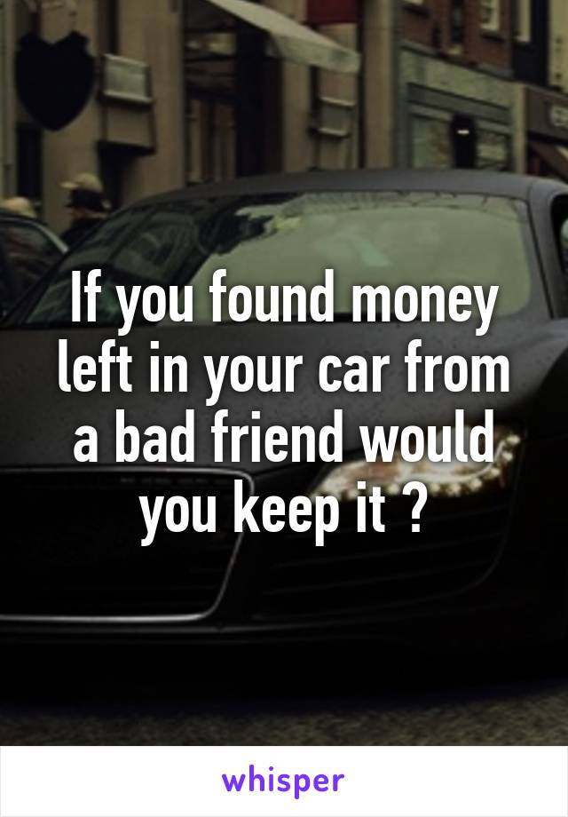 If you found money left in your car from a bad friend would you keep it ?