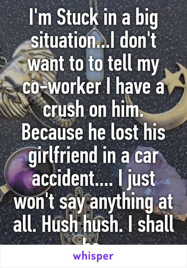 I'm Stuck in a big situation...I don't want to to tell my co-worker I have a crush on him. Because he lost his girlfriend in a car accident.... I just won't say anything at all. Hush hush. I shall be.