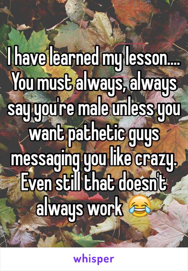 I have learned my lesson.... You must always, always say you're male unless you want pathetic guys messaging you like crazy. Even still that doesn't always work 😂