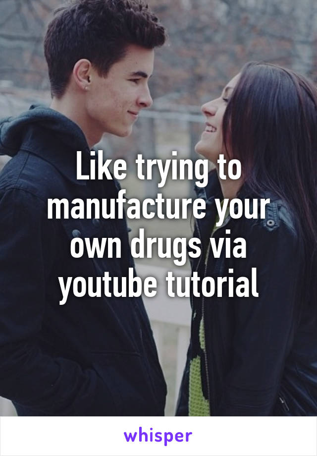 Like trying to manufacture your own drugs via youtube tutorial