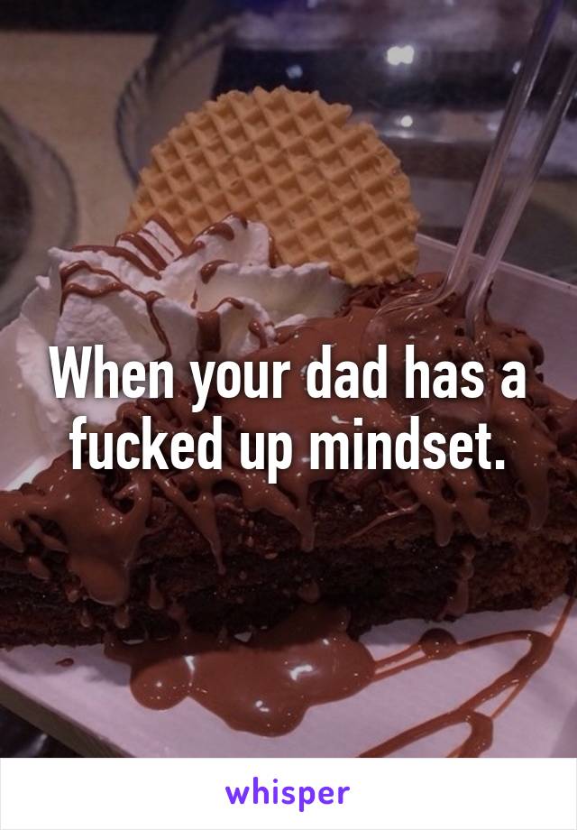 When your dad has a fucked up mindset.