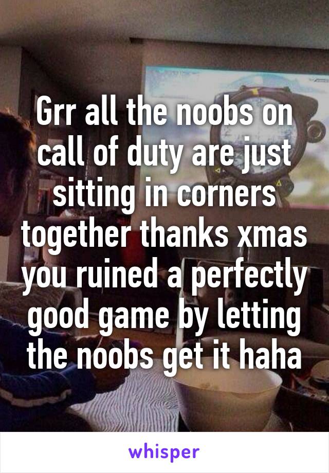 Grr all the noobs on call of duty are just sitting in corners together thanks xmas you ruined a perfectly good game by letting the noobs get it haha