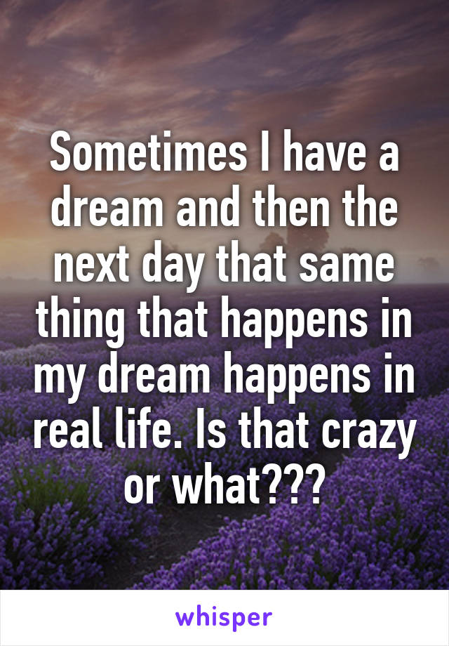 Sometimes I have a dream and then the next day that same thing that happens in my dream happens in real life. Is that crazy or what???