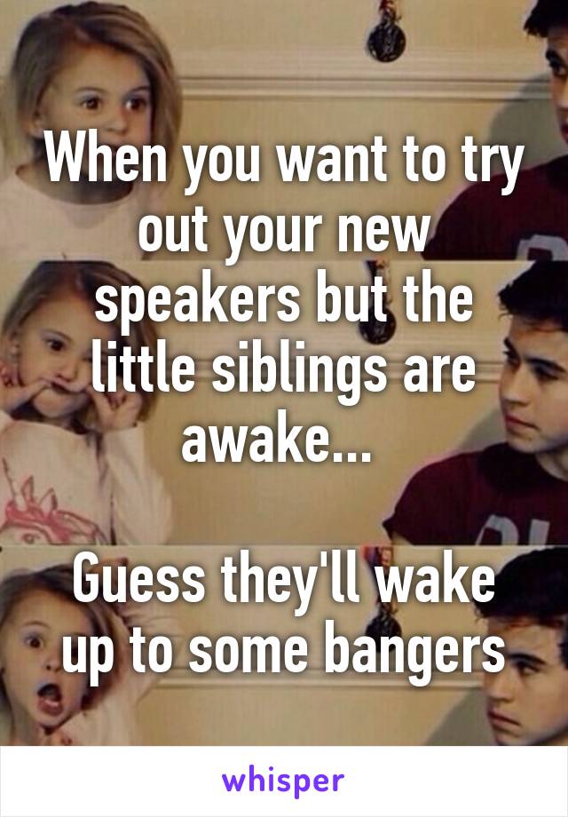 When you want to try out your new speakers but the little siblings are awake... 

Guess they'll wake up to some bangers