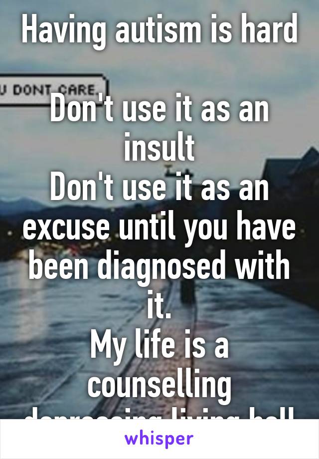 Having autism is hard 
Don't use it as an insult
Don't use it as an excuse until you have been diagnosed with it.
My life is a counselling depressing living hell