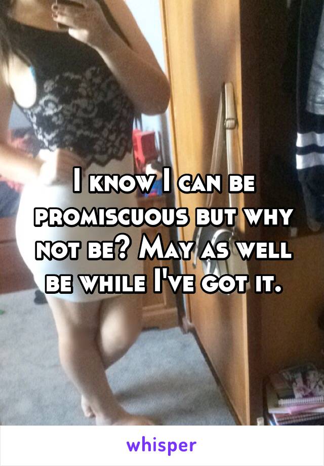 I know I can be promiscuous but why not be? May as well be while I've got it.