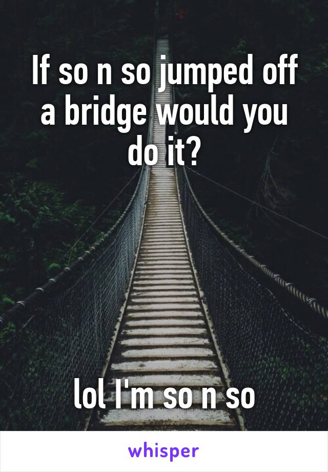 If so n so jumped off a bridge would you do it?





lol I'm so n so