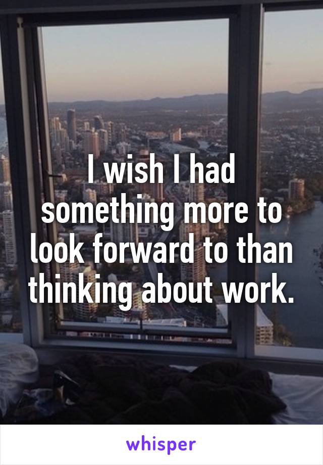 I wish I had something more to look forward to than thinking about work.