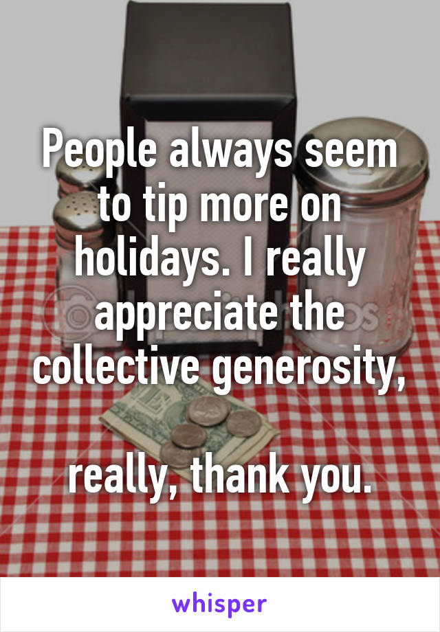 People always seem to tip more on holidays. I really appreciate the collective generosity, 
really, thank you.