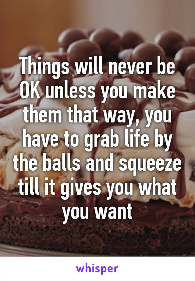 Things will never be OK unless you make them that way, you have to grab life by the balls and squeeze till it gives you what you want