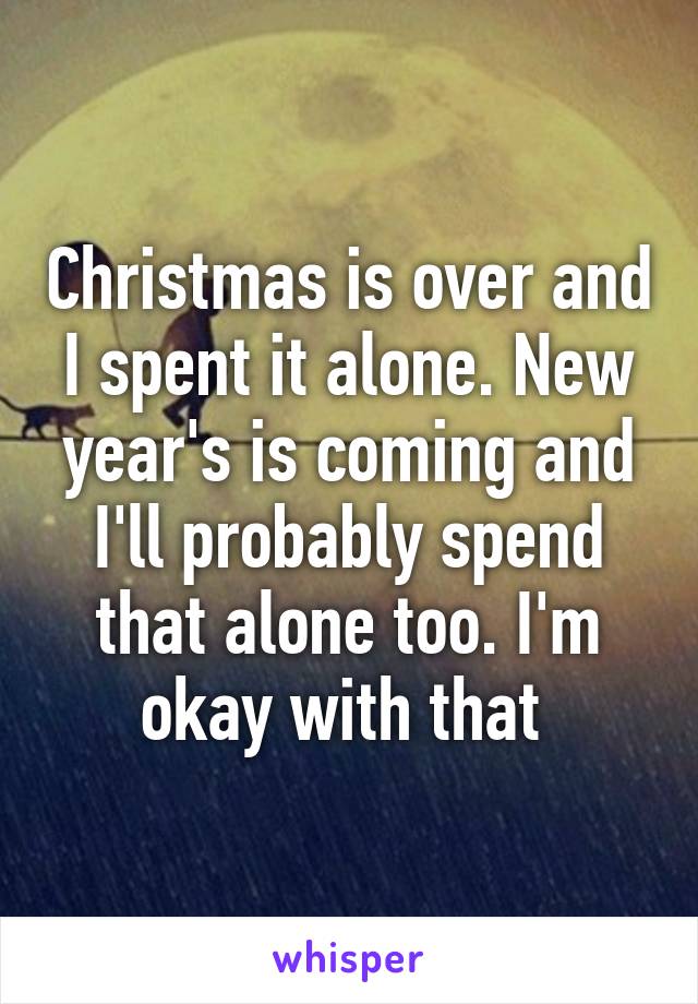 Christmas is over and I spent it alone. New year's is coming and I'll probably spend that alone too. I'm okay with that 