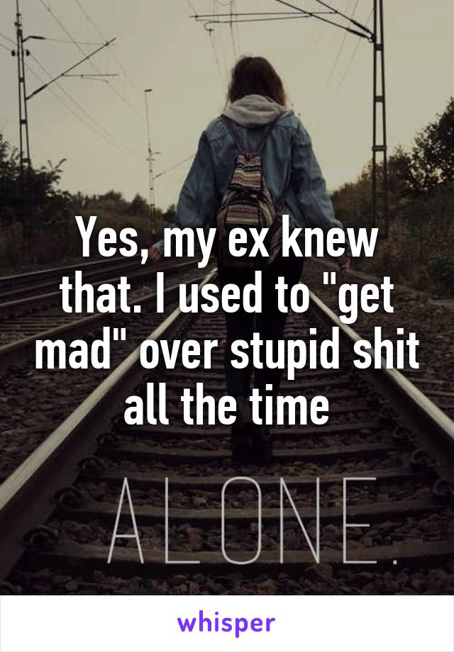 Yes, my ex knew that. I used to "get mad" over stupid shit all the time