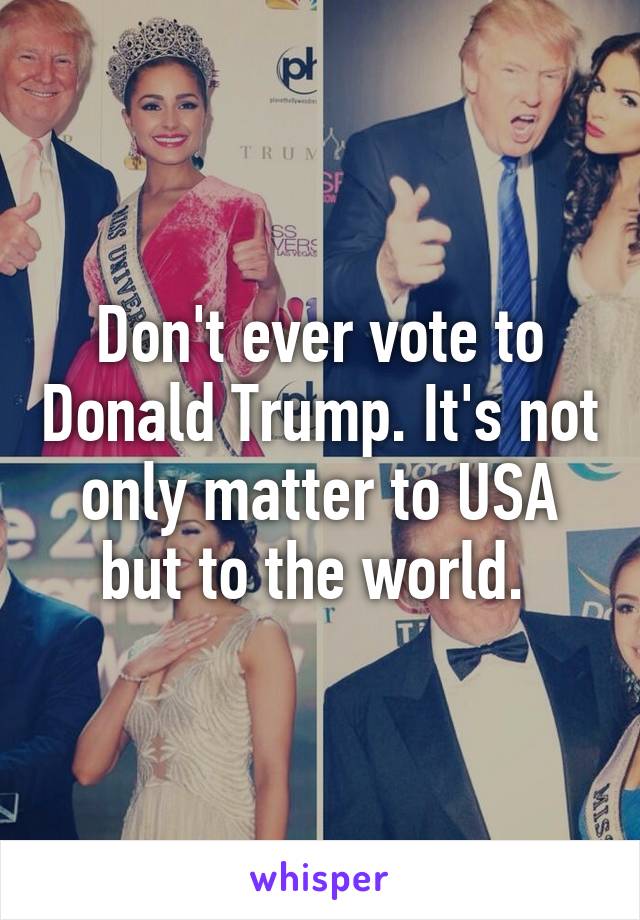 Don't ever vote to Donald Trump. It's not only matter to USA but to the world. 