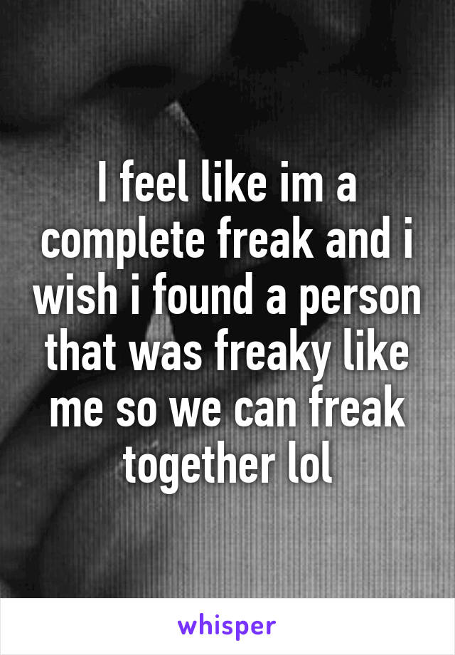 I feel like im a complete freak and i wish i found a person that was freaky like me so we can freak together lol