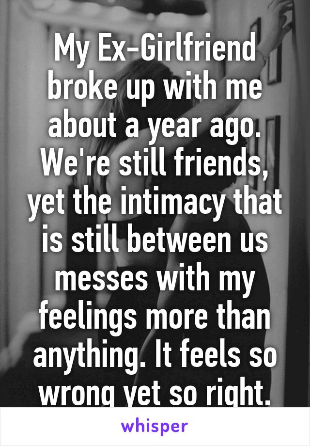 My Ex-Girlfriend broke up with me about a year ago. We're still friends, yet the intimacy that is still between us messes with my feelings more than anything. It feels so wrong yet so right.