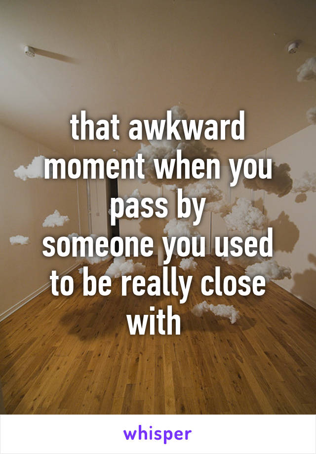 that awkward moment when you pass by
someone you used to be really close with 