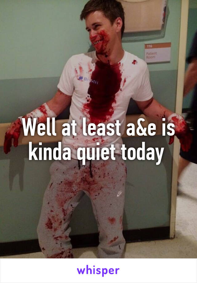 Well at least a&e is kinda quiet today 