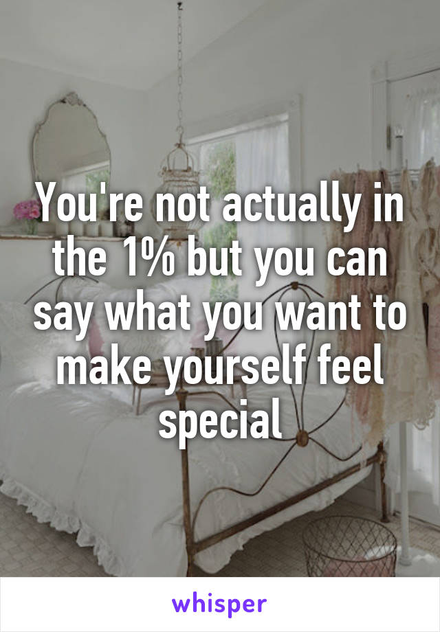 You're not actually in the 1% but you can say what you want to make yourself feel special