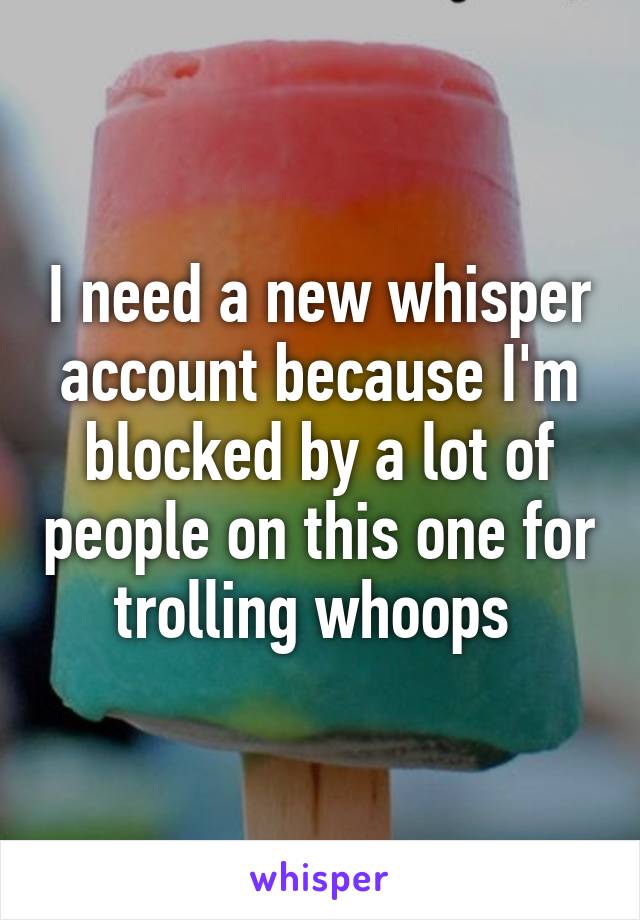 I need a new whisper account because I'm blocked by a lot of people on this one for trolling whoops 