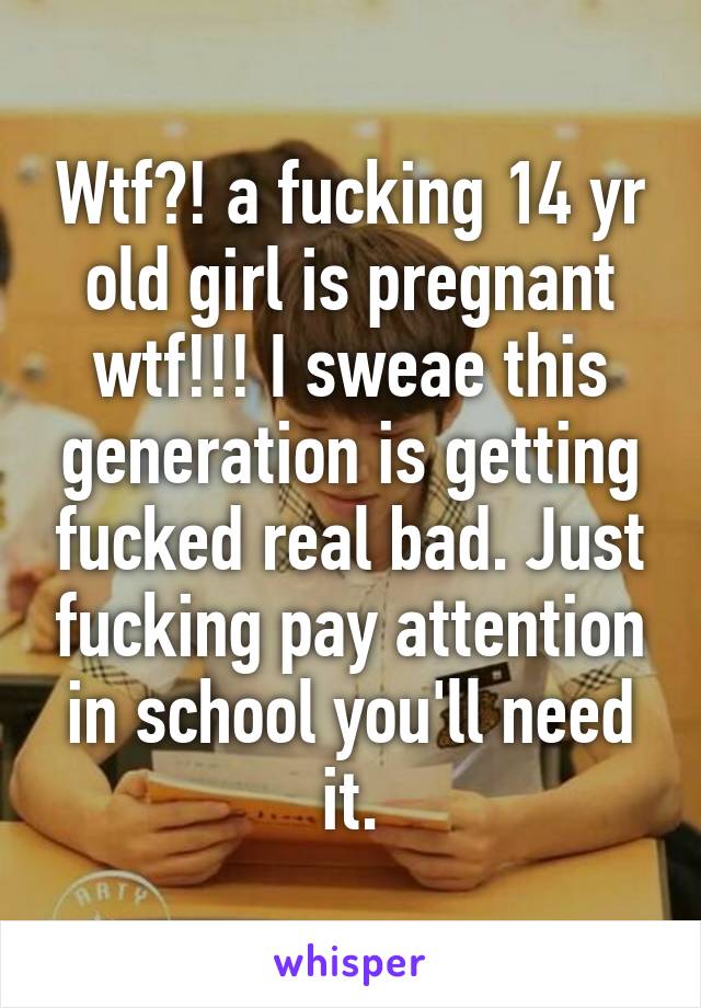 Wtf?! a fucking 14 yr old girl is pregnant wtf!!! I sweae this generation is getting fucked real bad. Just fucking pay attention in school you'll need it.