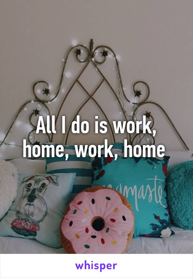 All I do is work, home, work, home 