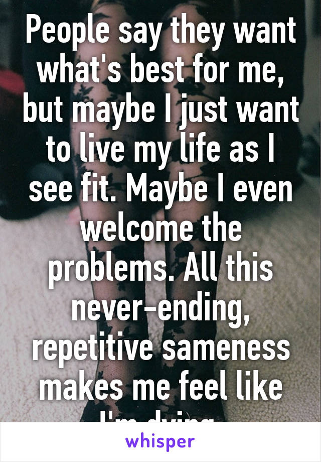 People say they want what's best for me, but maybe I just want to live my life as I see fit. Maybe I even welcome the problems. All this never-ending, repetitive sameness makes me feel like I'm dying.